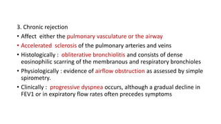 3. Chronic rejection
• Affect either the pulmonary vasculature or the airway
• Accelerated sclerosis of the pulmonary arteries and veins
• Histologically : obliterative bronchiolitis and consists of dense
eosinophilic scarring of the membranous and respiratory bronchioles
• Physiologically : evidence of airflow obstruction as assessed by simple
spirometry.
• Clinically : progressive dyspnea occurs, although a gradual decline in
FEV1 or in expiratory flow rates often precedes symptoms
 