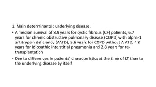 1. Main determinants : underlying disease.
• A median survival of 8.9 years for cystic fibrosis (CF) patients, 6.7
years for chronic obstructive pulmonary disease (COPD) with alpha-1
antitrypsin deficiency (AATD), 5.6 years for COPD without A ATD, 4.8
years for idiopathic interstitial pneumonia and 2.8 years for re-
transplantation
• Due to differences in patients’ characteristics at the time of LT than to
the underlying disease by itself
 