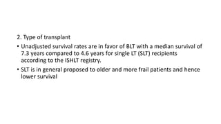 2. Type of transplant
• Unadjusted survival rates are in favor of BLT with a median survival of
7.3 years compared to 4.6 years for single LT (SLT) recipients
according to the ISHLT registry.
• SLT is in general proposed to older and more frail patients and hence
lower survival
 