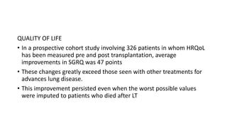 QUALITY OF LIFE
• In a prospective cohort study involving 326 patients in whom HRQoL
has been measured pre and post transplantation, average
improvements in SGRQ was 47 points
• These changes greatly exceed those seen with other treatments for
advances lung disease.
• This improvement persisted even when the worst possible values
were imputed to patients who died after LT
 
