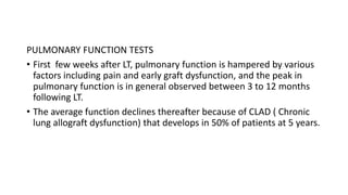 PULMONARY FUNCTION TESTS
• First few weeks after LT, pulmonary function is hampered by various
factors including pain and early graft dysfunction, and the peak in
pulmonary function is in general observed between 3 to 12 months
following LT.
• The average function declines thereafter because of CLAD ( Chronic
lung allograft dysfunction) that develops in 50% of patients at 5 years.
 