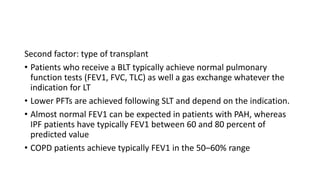 Second factor: type of transplant
• Patients who receive a BLT typically achieve normal pulmonary
function tests (FEV1, FVC, TLC) as well a gas exchange whatever the
indication for LT
• Lower PFTs are achieved following SLT and depend on the indication.
• Almost normal FEV1 can be expected in patients with PAH, whereas
IPF patients have typically FEV1 between 60 and 80 percent of
predicted value
• COPD patients achieve typically FEV1 in the 50–60% range
 