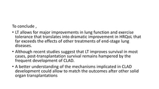 To conclude ,
• LT allows for major improvements in lung function and exercise
tolerance that translates into dramatic improvement in HRQoL that
far exceeds the effects of other treatments of end-stage lung
diseases.
• Although recent studies suggest that LT improves survival in most
cases, post-transplantation survival remains hampered by the
frequent development of CLAD.
• A better understanding of the mechanisms implicated in CLAD
development could allow to match the outcomes after other solid
organ transplantations
 