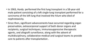 • In 1963, Hardy performed the first lung transplant in a 58-year-old
male patient consisting of a left single-lung transplant performed for a
carcinoma of the left lung that involved the hilum who died of
nephrotoxicity.
• Since then, significant advancements have occurred regarding organ
preservation, extracorporeal support of both donor organs and
recipients, surgical techniques, immunosuppressive therapeutic
agents, and allograft surveillance, along with the advent of
multidisciplinary, collaborative medical and surgical teams to provide
care to patients after transplantation .
 