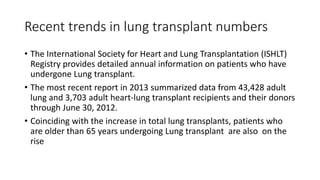 Recent trends in lung transplant numbers
• The International Society for Heart and Lung Transplantation (ISHLT)
Registry provides detailed annual information on patients who have
undergone Lung transplant.
• The most recent report in 2013 summarized data from 43,428 adult
lung and 3,703 adult heart-lung transplant recipients and their donors
through June 30, 2012.
• Coinciding with the increase in total lung transplants, patients who
are older than 65 years undergoing Lung transplant are also on the
rise
 