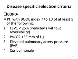 Disease specific selection criteria
COPD-
Pt. with BODE index 7 to 10 of at least 1
of the following:
1. FEV1 < 25% predicted ( without
reversibility)
2. PaCO2 >55 mm of Hg
3. Elevated pulmonary artery pressure
(PAP)
4. Cor pulmonale
13
 