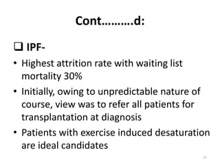 Cont……….d:
 IPF-
• Highest attrition rate with waiting list
mortality 30%
• Initially, owing to unpredictable nature of
course, view was to refer all patients for
transplantation at diagnosis
• Patients with exercise induced desaturation
are ideal candidates
17
 