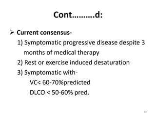 Cont……….d:
 Current consensus-
1) Symptomatic progressive disease despite 3
months of medical therapy
2) Rest or exercise induced desaturation
3) Symptomatic with-
VC< 60-70%predicted
DLCO < 50-60% pred.
18
 