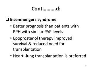 Cont……….d:
 Eisenmengers syndrome
• Better prognosis than patients with
PPH with similar PAP levels
• Epoprostenol therapy improved
survival & reduced need for
transplantation
• Heart -lung transplantation is preferred
23
 