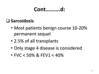 Cont……….d:
 Sarcoidosis
• Most patients benign course 10-20%
permanent sequel
• 2.5% of all transplants
• Only stage 4 disease is considered
• FVC < 50% & FEV1 < 40%
24
 