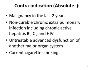Contra-indication (Absolute ):
• Malignancy in the last 2 years
• Non-curable chronic extra pulmonary
infection including chronic active
hepatitis B , C , and HIV
• Untreatable advanced dysfunction of
another major organ system
• Current cigarette smoking
26
 
