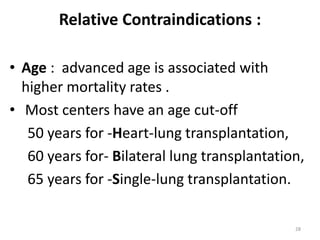Relative Contraindications :
• Age : advanced age is associated with
higher mortality rates .
• Most centers have an age cut-off
50 years for -Heart-lung transplantation,
60 years for- Bilateral lung transplantation,
65 years for -Single-lung transplantation.
28
 