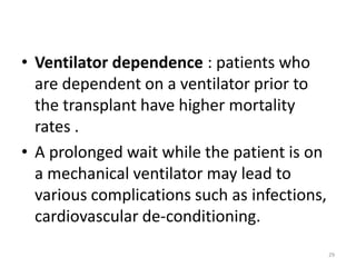 • Ventilator dependence : patients who
are dependent on a ventilator prior to
the transplant have higher mortality
rates .
• A prolonged wait while the patient is on
a mechanical ventilator may lead to
various complications such as infections,
cardiovascular de-conditioning.
29
 