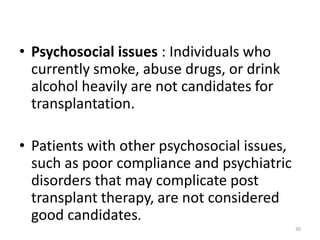 • Psychosocial issues : Individuals who
currently smoke, abuse drugs, or drink
alcohol heavily are not candidates for
transplantation.
• Patients with other psychosocial issues,
such as poor compliance and psychiatric
disorders that may complicate post
transplant therapy, are not considered
good candidates.
30
 