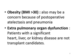 • Obesity (BMI >30) : also may be a
concern because of postoperative
atelectasis and pneumonia
• Extra pulmonary organ dysfunction :
Patients with a significant
heart, liver, or kidney disease are not
transplant candidates.
32
 