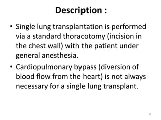Description :
• Single lung transplantation is performed
via a standard thoracotomy (incision in
the chest wall) with the patient under
general anesthesia.
• Cardiopulmonary bypass (diversion of
blood flow from the heart) is not always
necessary for a single lung transplant.
33
 