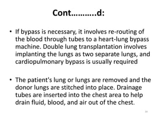 Cont………..d:
• If bypass is necessary, it involves re-routing of
the blood through tubes to a heart-lung bypass
machine. Double lung transplantation involves
implanting the lungs as two separate lungs, and
cardiopulmonary bypass is usually required
• The patient's lung or lungs are removed and the
donor lungs are stitched into place. Drainage
tubes are inserted into the chest area to help
drain fluid, blood, and air out of the chest.
34
 