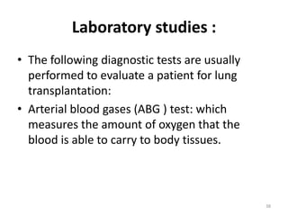 Laboratory studies :
• The following diagnostic tests are usually
performed to evaluate a patient for lung
transplantation:
• Arterial blood gases (ABG ) test: which
measures the amount of oxygen that the
blood is able to carry to body tissues.
38
 