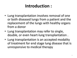 Introduction :
• Lung transplantation involves removal of one
or both diseased lungs from a patient and the
replacement of the lungs with healthy organs
from a donor
• Lung transplantation may refer to single,
double, or even heart-lung transplantation .
• Lung transplantation is an accepted modality
of treatment for end stage lung disease that is
unresponsive to medical therapy
4
 
