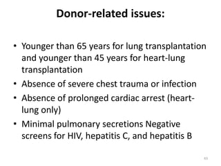 Donor-related issues:
• Younger than 65 years for lung transplantation
and younger than 45 years for heart-lung
transplantation
• Absence of severe chest trauma or infection
• Absence of prolonged cardiac arrest (heart-
lung only)
• Minimal pulmonary secretions Negative
screens for HIV, hepatitis C, and hepatitis B
43
 