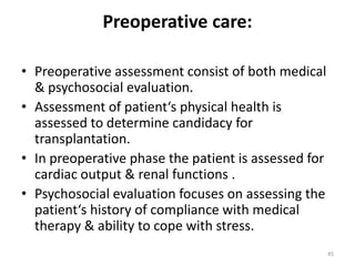 Preoperative care:
• Preoperative assessment consist of both medical
& psychosocial evaluation.
• Assessment of patient‘s physical health is
assessed to determine candidacy for
transplantation.
• In preoperative phase the patient is assessed for
cardiac output & renal functions .
• Psychosocial evaluation focuses on assessing the
patient‘s history of compliance with medical
therapy & ability to cope with stress.
45
 