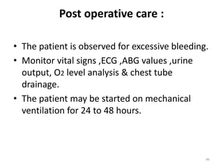 Post operative care :
• The patient is observed for excessive bleeding.
• Monitor vital signs ,ECG ,ABG values ,urine
output, O2 level analysis & chest tube
drainage.
• The patient may be started on mechanical
ventilation for 24 to 48 hours.
46
 