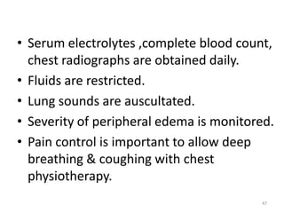 • Serum electrolytes ,complete blood count,
chest radiographs are obtained daily.
• Fluids are restricted.
• Lung sounds are auscultated.
• Severity of peripheral edema is monitored.
• Pain control is important to allow deep
breathing & coughing with chest
physiotherapy.
47
 