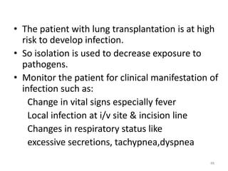 • The patient with lung transplantation is at high
risk to develop infection.
• So isolation is used to decrease exposure to
pathogens.
• Monitor the patient for clinical manifestation of
infection such as:
Change in vital signs especially fever
Local infection at i/v site & incision line
Changes in respiratory status like
excessive secretions, tachypnea,dyspnea
48
 