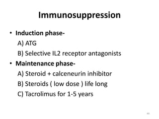 Immunosuppression
• Induction phase-
A) ATG
B) Selective IL2 receptor antagonists
• Maintenance phase-
A) Steroid + calceneurin inhibitor
B) Steroids ( low dose ) life long
C) Tacrolimus for 1-5 years
49
 
