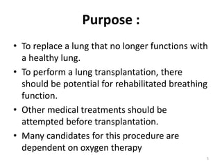 Purpose :
• To replace a lung that no longer functions with
a healthy lung.
• To perform a lung transplantation, there
should be potential for rehabilitated breathing
function.
• Other medical treatments should be
attempted before transplantation.
• Many candidates for this procedure are
dependent on oxygen therapy
5
 