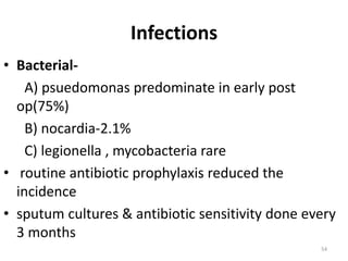 Infections
• Bacterial-
A) psuedomonas predominate in early post
op(75%)
B) nocardia-2.1%
C) legionella , mycobacteria rare
• routine antibiotic prophylaxis reduced the
incidence
• sputum cultures & antibiotic sensitivity done every
3 months
54
 