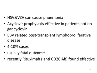 • HSV&VZV can cause pnuemonia
• Acyclovir prophylaxis effective in patients not on
gancyclovir
• EBV related post-transplant lymphoproliferative
disease
• 4-10% cases
• usually fatal outcome
• recently Rituximab ( anti CD20 Ab) found effective
56
 