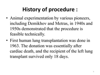 History of procedure :
• Animal experimentation by various pioneers,
including Demikhov and Metras, in 1940s and
1950s demonstrated that the procedure is
feasible technically.
• First human lung transplantation was done in
1963. The donation was essentially after
cardiac death, and the recipient of the left lung
transplant survived only 18 days.
6
 