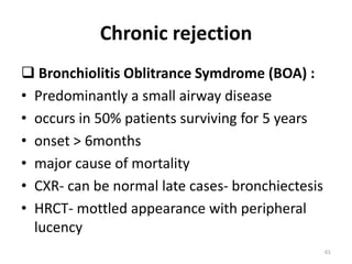 Chronic rejection
 Bronchiolitis Oblitrance Symdrome (BOA) :
• Predominantly a small airway disease
• occurs in 50% patients surviving for 5 years
• onset > 6months
• major cause of mortality
• CXR- can be normal late cases- bronchiectesis
• HRCT- mottled appearance with peripheral
lucency
61
 
