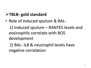 TBLB- gold standard
• Role of induced sputum & BAL-
1) Induced sputum – RANTES levels and
eosinophils correlate with BOS
development
2) BAL- IL8 & neutrophil levels have
negative correlation
62
 