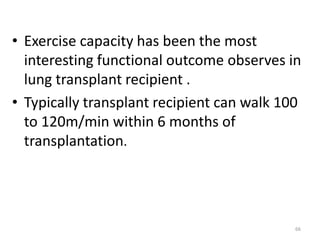 • Exercise capacity has been the most
interesting functional outcome observes in
lung transplant recipient .
• Typically transplant recipient can walk 100
to 120m/min within 6 months of
transplantation.
66
 