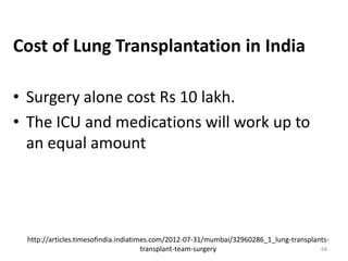 http://articles.timesofindia.indiatimes.com/2012-07-31/mumbai/32960286_1_lung-transplants-
transplant-team-surgery
Cost of Lung Transplantation in India
• Surgery alone cost Rs 10 lakh.
• The ICU and medications will work up to
an equal amount
68
 