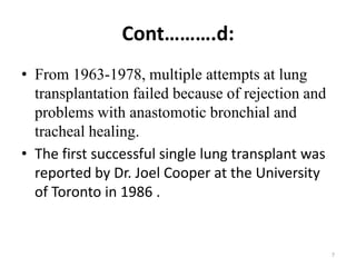 Cont……….d:
• From 1963-1978, multiple attempts at lung
transplantation failed because of rejection and
problems with anastomotic bronchial and
tracheal healing.
• The first successful single lung transplant was
reported by Dr. Joel Cooper at the University
of Toronto in 1986 .
7
 