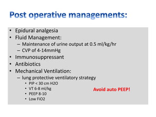 • Epidural analgesia
• Fluid Management:
– Maintenance of urine output at 0.5 ml/kg/hr
– CVP of 4-14mmHg
• Immunosuppressant
• Antibiotics
• Mechanical Ventilation:
– lung protective ventilatory strategy
• PIP < 30 cm H2O
• VT 6-8 ml/kg
• PEEP 8-10
• Low FiO2
Avoid auto PEEP!
 