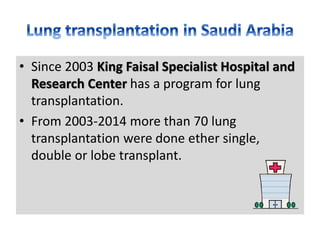 • Since 2003 King Faisal Specialist Hospital and
Research Center has a program for lung
transplantation.
• From 2003-2014 more than 70 lung
transplantation were done ether single,
double or lobe transplant.
 
