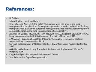 • UpToDate
• Johns Hopkins medicine library
• vine, S.M. and Angel, L.F. (no date) ‘The patient who has undergone lung
transplantation: Implications for respiratory care introduction indications for lung
transplantation evaluation outcomes management after the Postoperative period
complications following lung transplantation Postoperativ’, .
• Jennifer M. Wilson, MD, FRCPC, John Yee, MD, FRCSC, Robert D. Levy, MD, FRCPC.
Lung transplantation in British Columbia: A breath of fresh air; 2010.
• J. W. Awori Hayang and Jonathan D’Cunha. The surgical technique of bilateral
sequential lung transplantation; 2014.
• Survival statistics from SRTR (Scientific Registry of Transplant Recipients) for Dec
2015
• A Guide to the Care of Lung Transplant Recipients at Brigham and Women’s
Hospital; 2016.
• King Faisal Specialist Hospital and Research Center.
• Saudi Center for Organ Transplantation.
 