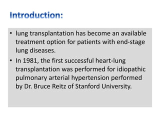 • lung transplantation has become an available
treatment option for patients with end-stage
lung diseases.
• In 1981, the first successful heart-lung
transplantation was performed for idiopathic
pulmonary arterial hypertension performed
by Dr. Bruce Reitz of Stanford University.
 