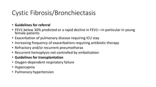 Cystic Fibrosis/Bronchiectasis
• Guidelines for referral
• FEV1 below 30% predicted or a rapid decline in FEV1—in particular in young
female patients
• Exacerbation of pulmonary disease requiring ICU stay
• Increasing frequency of exacerbations requiring antibiotic therapy
• Refractory and/or recurrent pneumothorax
• Recurrent hemoptysis not controlled by embolization
• Guidelines for transplantation
• Oxygen-dependent respiratory failure
• Hypercapnia
• Pulmonary hypertension
 