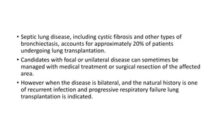 • Septic lung disease, including cystic fibrosis and other types of
bronchiectasis, accounts for approximately 20% of patients
undergoing lung transplantation.
• Candidates with focal or unilateral disease can sometimes be
managed with medical treatment or surgical resection of the affected
area.
• However when the disease is bilateral, and the natural history is one
of recurrent infection and progressive respiratory failure lung
transplantation is indicated.
 
