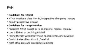 PAH
• Guidelines for referral
• NYHA functional class III or IV, irrespective of ongoing therapy
• Rapidly progressive disease
• Guidelines for transplantation
• Persistent NYHA class III or IV on maximal medical therapy
• Low (<350 m) or declining 6-MWT
• Falling therapy with intravenous epoprostenol, or equivalent
• Cardiac index of less than 2 L/min/m2
• Right atrial pressure exceeding 15 mm Hg
 