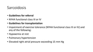 Sarcoidosis
• Guidelines for referral
• NYHA functional class III or IV
• Guidelines for transplantation
• Impairment of exercise tolerance (NYHA functional class III or IV) and
any of the following:
• Hypoxemia at rest
• Pulmonary hypertension
• Elevated right atrial pressure exceeding 15 mm Hg
 