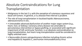 Absolute Contraindications for Lung
Transplantation
• Malignancy in the last 2 y, with the exception of cutaneous squamous and
basal cell tumors. In general, a 5-y disease-free interval is prudent.
• The role of lung transplantation in localized lepidic Adenocarcinoma,
adenocarcinoma in situ .
• • Untreatable advanced dysfunction of another major organ system (e.g.,
heart, liver, or kidney). Coronary artery disease not amenable to
percutaneous intervention or bypass grafting, or associated with significant
impairment of left ventricular function, is an absolute contraindication to
lung transplantation, but heart–lung transplantation could be considered in
highly selected cases
• • Noncurable chronic extrapulmonary infection including chronic active
viral hepatitis B, hepatitis C, and human immunodeficiency Virus
 