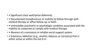 • • Significant chest wall/spinal deformity
• • Documented nonadherence or inability to follow through with
medical therapy or office follow-up, or both
• • Untreatable psychiatric or psychologic condition associated with the
inability to cooperate or comply with medical therapy
• • Absence of a consistent or reliable social support system
• • Substance addiction (e.g., alcohol, tobacco, or narcotics) that is
either active or within the last 6 m
 