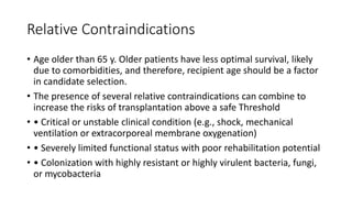 Relative Contraindications
• Age older than 65 y. Older patients have less optimal survival, likely
due to comorbidities, and therefore, recipient age should be a factor
in candidate selection.
• The presence of several relative contraindications can combine to
increase the risks of transplantation above a safe Threshold
• • Critical or unstable clinical condition (e.g., shock, mechanical
ventilation or extracorporeal membrane oxygenation)
• • Severely limited functional status with poor rehabilitation potential
• • Colonization with highly resistant or highly virulent bacteria, fungi,
or mycobacteria
 