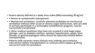 • Severe obesity defined as a body mass index (BMI) exceeding 30 kg/m2
• • Severe or symptomatic osteoporosis
• • Mechanical ventilation. Carefully selected candidates on mechanical
ventilation without other acute or chronic organ dysfunction, who are able
to actively participate in a meaningful rehabilitation program, may be
successfully transplanted
• • Other medical conditions that have not resulted in end-stage organ
damage, such as diabetes mellitus, systemic hypertension, peptic ulcer
disease, or gastroesophageal reflux should be optimally treated before
transplantation.
• Patients with coronary artery disease may undergo percutaneous
intervention before transplantation or coronary artery bypass grafting
concurrent with the procedure
 